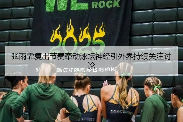 张雨霏复出节奏牵动泳坛神经引外界持续关注讨论